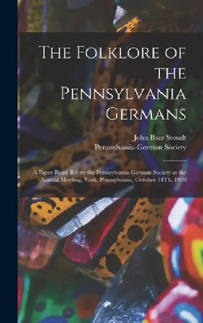The Folklore of the Pennsylvania Germans: A Paper Read Before the Pennsylvania-German Society at the Annual Meeting, York, Pennsylvania, October 14Th, by John Baer Stoudt
