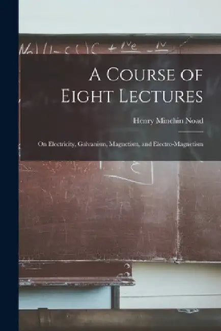A Course of Eight Lectures: On Electricity, Galvanism, Magnetism, and Electro-Magnetism by Henry Minchin Noad