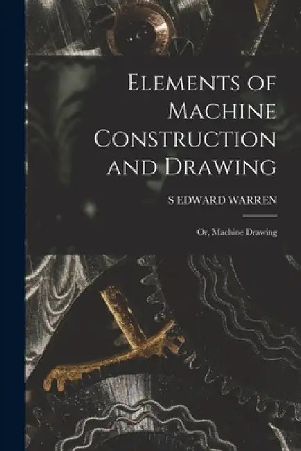 Elements of Machine Construction and Drawing: Or, Machine Drawing by S. Edward Warren