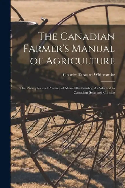 The Canadian Farmer's Manual of Agriculture: The Principles and Practice of Mixed Husbandry, As Adapted to Canadian Soils and Climate by Charles Edward Whitcombe