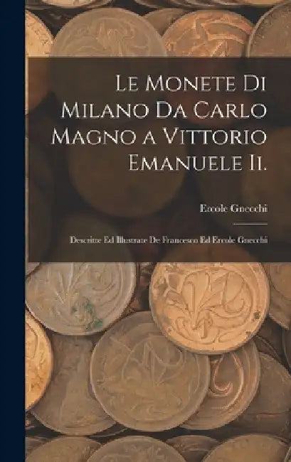 Le Monete Di Milano Da Carlo Magno a Vittorio Emanuele Ii.: Descritte Ed Illustrate De Francesco Ed Ercole Gnecchi by Ercole Gnecchi