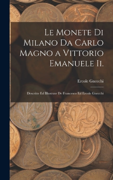 Le Monete Di Milano Da Carlo Magno a Vittorio Emanuele Ii.: Descritte Ed Illustrate De Francesco Ed Ercole Gnecchi by Ercole Gnecchi