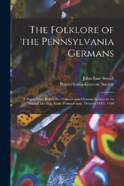 The Folklore of the Pennsylvania Germans: A Paper Read Before the Pennsylvania-German Society at the Annual Meeting, York, Pennsylvania, October 14Th, by John Baer Stoudt