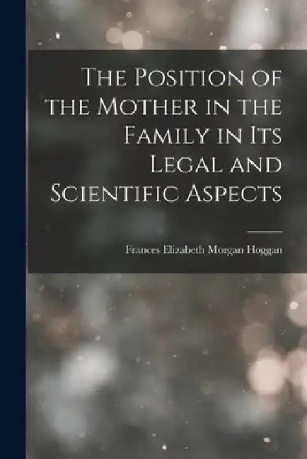 The Position of the Mother in the Family in Its Legal and Scientific Aspects by Frances Elizabeth Morgan Hoggan