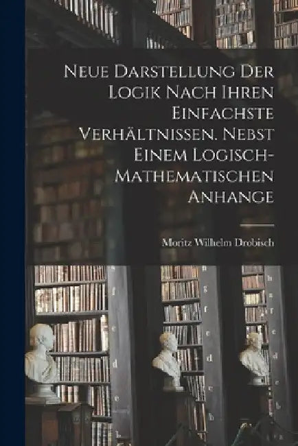 Neue Darstellung der Logik nach ihren einfachste Verhältnissen. Nebst einem logisch-mathematischen Anhange by Moritz Wilhelm Drobisch