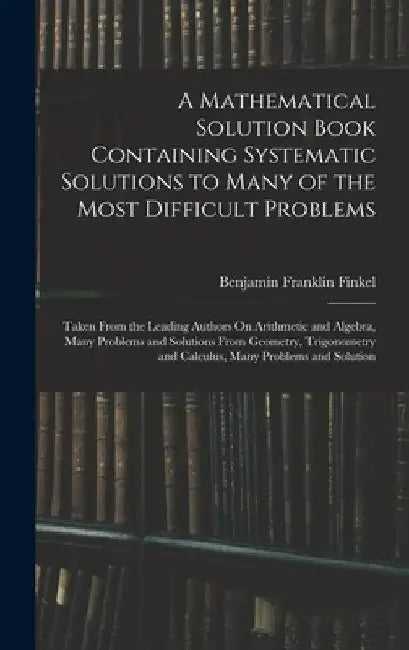 A Mathematical Solution Book Containing Systematic Solutions to Many of the Most Difficult Problems: Taken From the Leading Authors On Arithmetic and by Benjamin Franklin Finkel