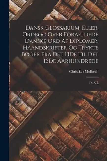 Dansk Glossarium; Eller, Ordbog Over Foraeldede Danske Ord Af Diplomer, Haandskrifter Og Trykte Bøger Fra Det 13De Til Det 16De Aarhundrede: D. A-L by Christian Molbech