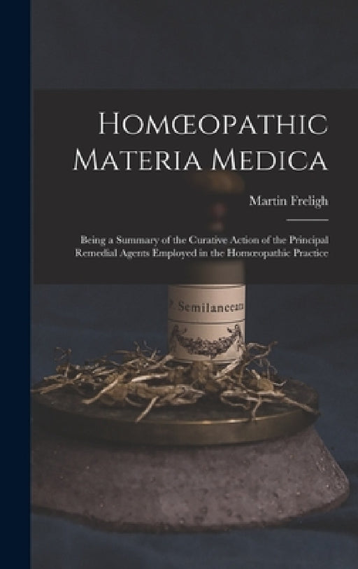 Homoeopathic Materia Medica: Being a Summary of the Curative Action of the Principal Remedial Agents Employed in the Homoeopathic Practice by Martin Freligh