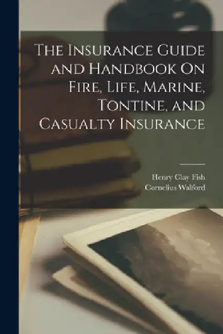 The Insurance Guide and Handbook On Fire, Life, Marine, Tontine, and Casualty Insurance by Henry Clay Fish