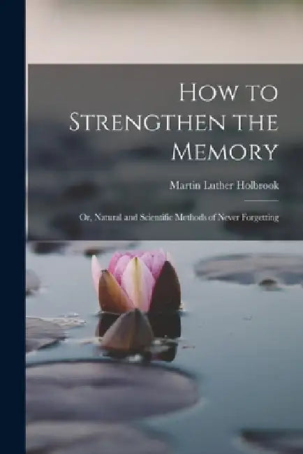 How to Strengthen the Memory: Or, Natural and Scientific Methods of Never Forgetting by Martin Luther Holbrook