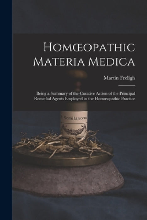 Homoeopathic Materia Medica: Being a Summary of the Curative Action of the Principal Remedial Agents Employed in the Homoeopathic Practice by Martin Freligh