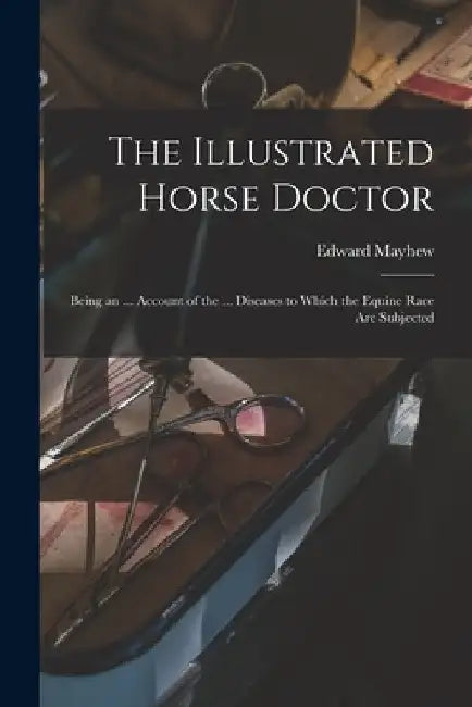 The Illustrated Horse Doctor: Being an ... Account of the ... Diseases to Which the Equine Race Are Subjected by Edward Mayhew