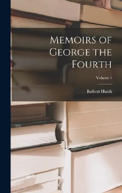 Memoirs of George the Fourth; Volume 1 by Robert Huish