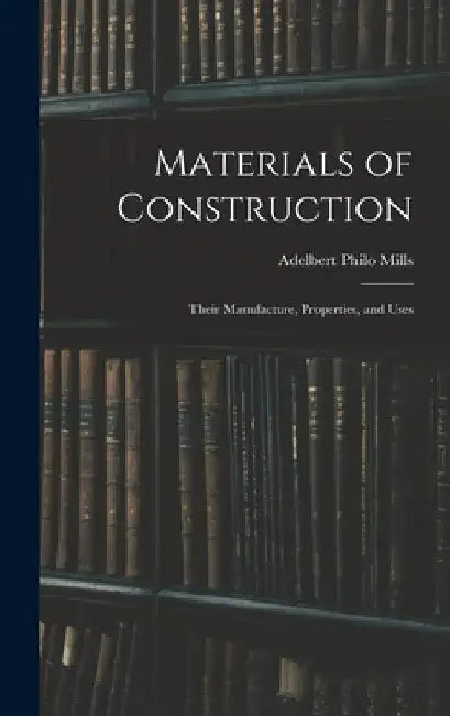 Materials of Construction: Their Manufacture, Properties, and Uses by Adelbert Philo Mills