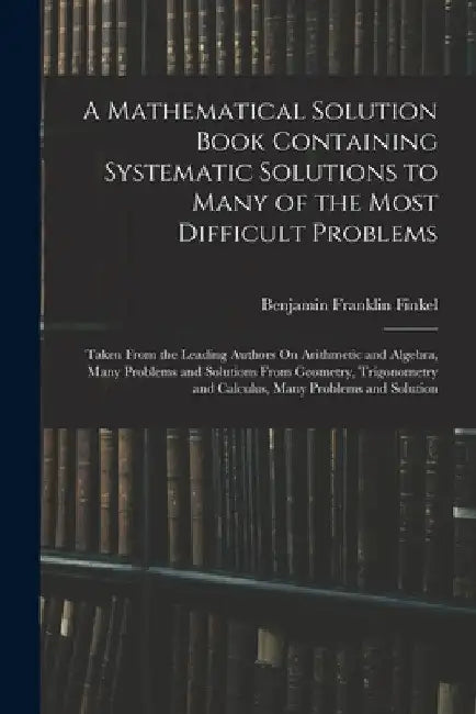 A Mathematical Solution Book Containing Systematic Solutions to Many of the Most Difficult Problems: Taken From the Leading Authors On Arithmetic and by Benjamin Franklin Finkel