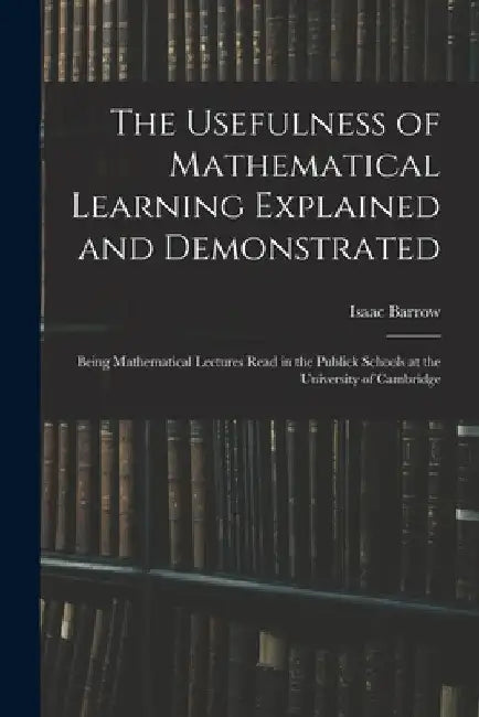 The Usefulness of Mathematical Learning Explained and Demonstrated: Being Mathematical Lectures Read in the Publick Schools at the University of Cambr by Isaac Barrow