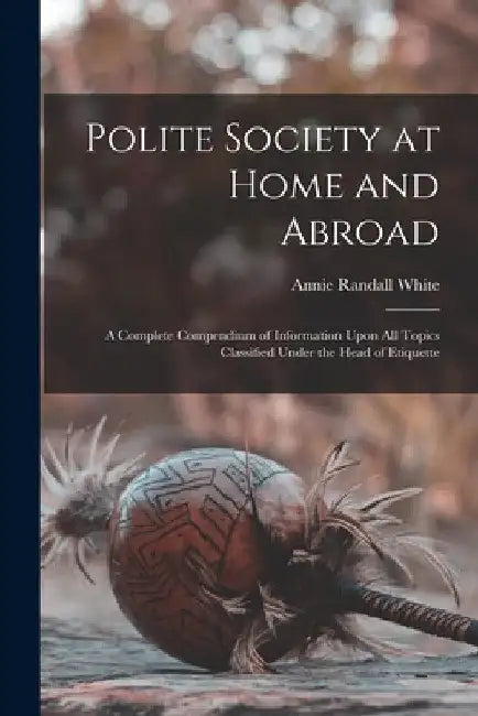 Polite Society at Home and Abroad: A Complete Compendium of Information Upon All Topics Classified Under the Head of Etiquette by Annie Randall White