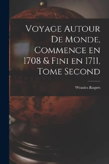 Voyage Autour de Monde, Commence en 1708 & fini en 1711, Tome Second by Woodes Rogers