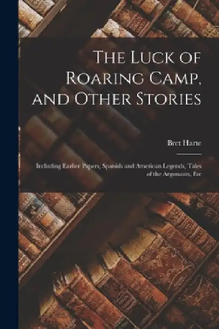 The Luck of Roaring Camp, and Other Stories: Including Earlier Papers, Spanish and American Legends, Tales of the Argonauts, Etc by Bret Harte