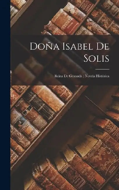 Doña Isabel De Solis: Reina De Granada: Novela Histórica by Anonymous