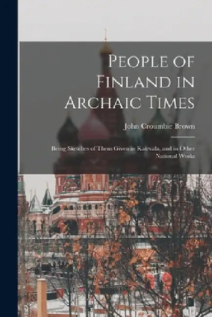 People of Finland in Archaic Times: Being Sketches of Them Given in Kalevala, and in Other National Works by John Croumbie Brown