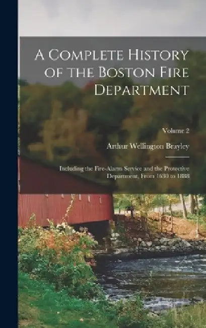 A Complete History of the Boston Fire Department: Including the Fire-Alarm Service and the Protective Department, From 1630 to 1888; Volume 2 by Arthur Wellington Brayley