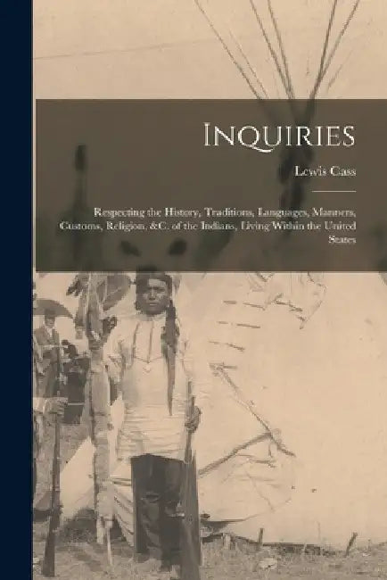 Inquiries: Respecting the History, Traditions, Languages, Manners, Customs, Religion, &c. of the Indians, Living Within the United States by Lewis Cass