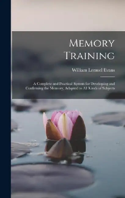 Memory Training: A Complete and Practical System for Developing and Confirming the Memory, Adapted to All Kinds of Subjects by William Lemuel Evans