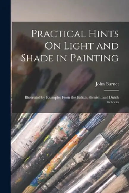 Practical Hints On Light and Shade in Painting: Illustrated by Examples From the Italian, Flemish, and Dutch Schools by John Burnet
