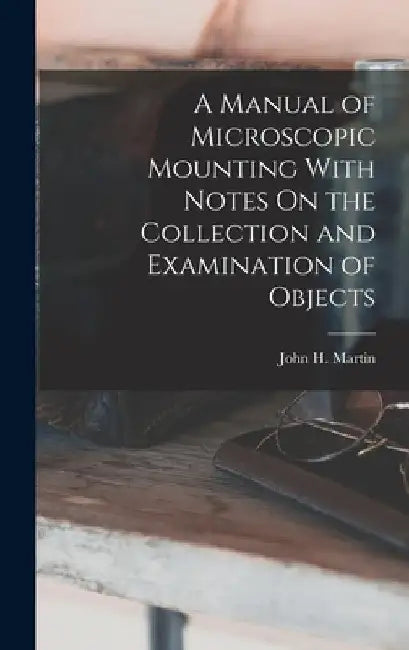 A Manual of Microscopic Mounting With Notes On the Collection and Examination of Objects by John H. Martin