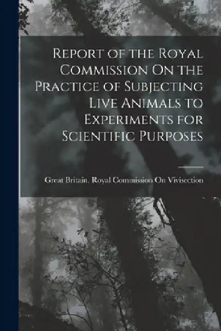 Report of the Royal Commission On the Practice of Subjecting Live Animals to Experiments for Scientific Purposes by Great Britain Royal Commission on VI