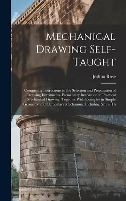 Mechanical Drawing Self-Taught: Comprising Instructions in the Selection and Preparation of Drawing Instruments. Elementary Instruction in Practical M by Joshua Rose