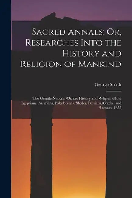 Sacred Annals; Or, Researches Into the History and Religion of Mankind: The Gentile Nations: Or, the History and Religion of the Egyptians, Assyrians, by George Smith