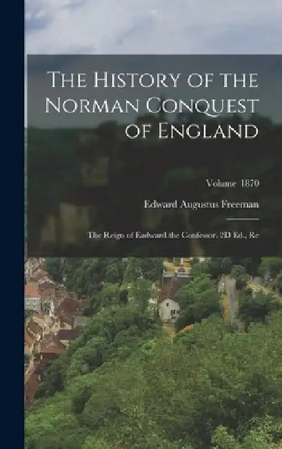 The History of the Norman Conquest of England: The Reign of Eadward the Confessor. 2D Ed., Re; Volume 1870 by Edward Augustus Freeman