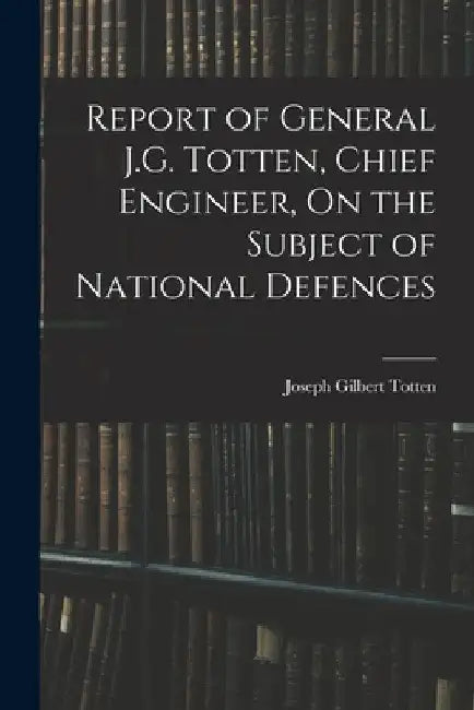 Report of General J.G. Totten, Chief Engineer, On the Subject of National Defences by Joseph Gilbert Totten