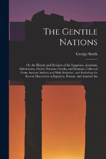 The Gentile Nations: Or, the History and Religion of the Egyptians, Assyrians, Babylonians, Medes, Persians, Greeks, and Romans, Collected by George Smith