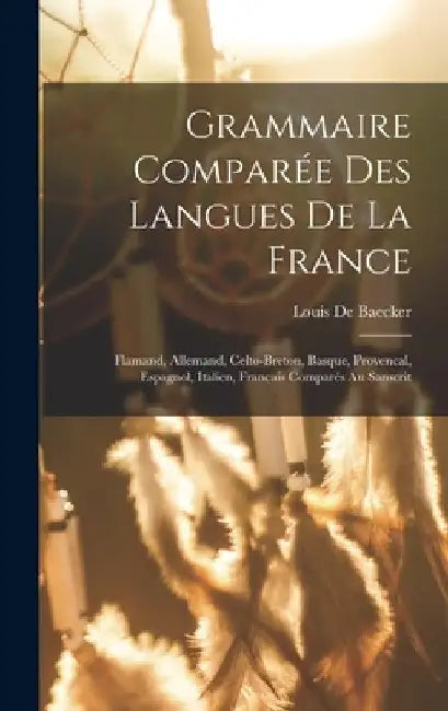 Grammaire Comparée Des Langues De La France: Flamand, Allemand, Celto-Breton, Basque, Provencal, Espagnol, Italien, Francais Comparés Au Sanscrit by Louis De Baecker