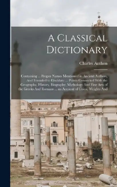 A Classical Dictionary: Containing ... Proper Names Mentioned in Ancient Authors, And Intended to Elucidate ... Points Connected With the Geog by Charles Anthon