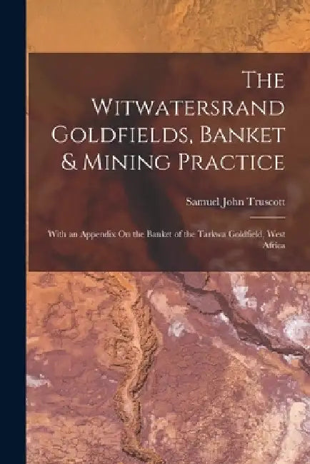 The Witwatersrand Goldfields, Banket & Mining Practice: With an Appendix On the Banket of the Tarkwa Goldfield, West Africa by Samuel John Truscott