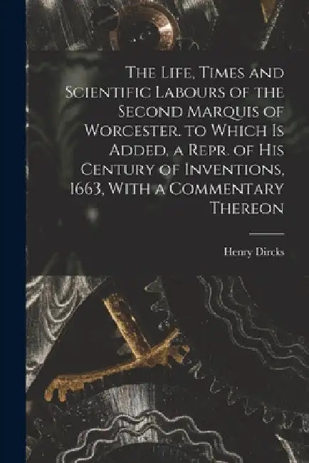 The Life, Times and Scientific Labours of the Second Marquis of Worcester. to Which Is Added, a Repr. of His Century of Inventions, 1663, With a Comme by Henry Dircks