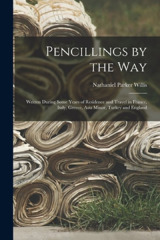 Pencillings by the Way: Written During Some Years of Residence and Travel in France, Italy, Greece, Asia Minor, Turkey and England by Nathaniel Parker Willis