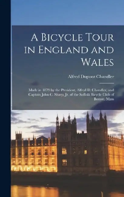 A Bicycle Tour in England and Wales: Made in 1879 by the President, Alfred D. Chandler, and Captain John C. Sharp, Jr. of the Suffolk Bicycle Club of by Alfred DuPont Chandler