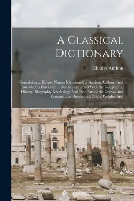 A Classical Dictionary: Containing ... Proper Names Mentioned in Ancient Authors, And Intended to Elucidate ... Points Connected With the Geog by Charles Anthon