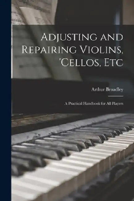 Adjusting and Repairing Violins, 'cellos, Etc: A Practical Handbook for All Players by Arthur Broadley