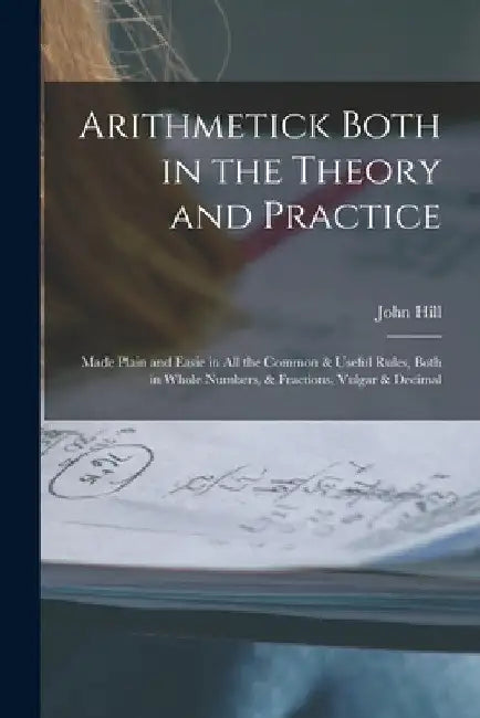 Arithmetick Both in the Theory and Practice: Made Plain and Easie in All the Common & Useful Rules, Both in Whole Numbers, & Fractions, Vulgar & Decim by John Hill