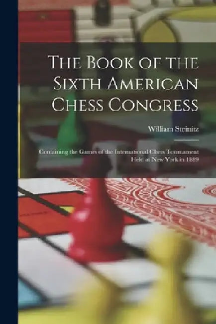 The Book of the Sixth American Chess Congress: Containing the Games of the International Chess Tournament Held at New York in 1889 by William Steinitz
