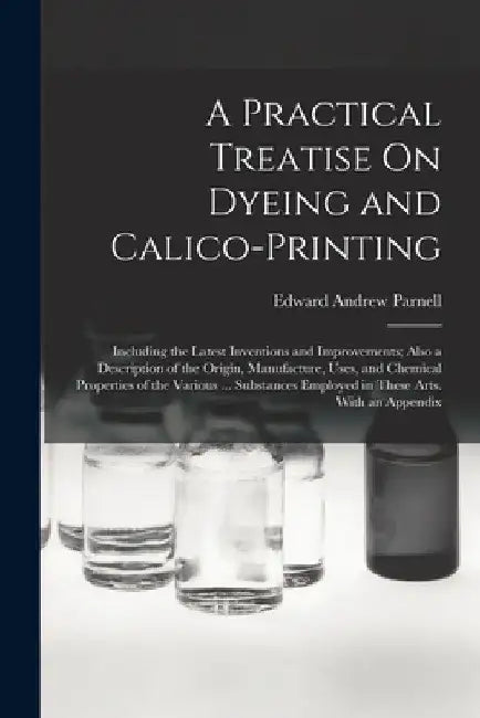A Practical Treatise On Dyeing and Calico-Printing: Including the Latest Inventions and Improvements; Also a Description of the Origin, Manufacture, U by Edward Andrew Parnell