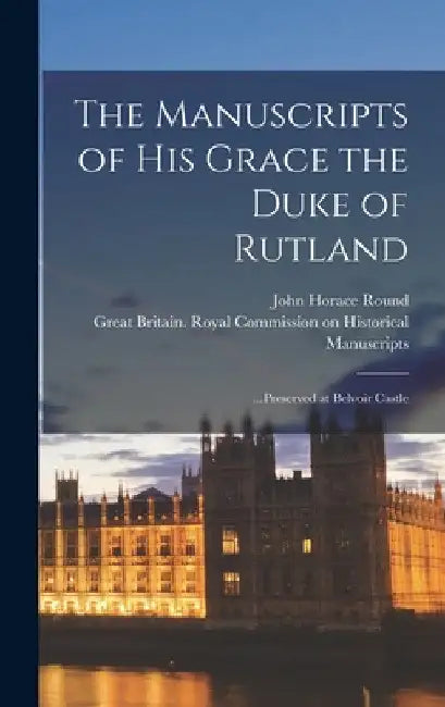 The Manuscripts of His Grace the Duke of Rutland: ...Preserved at Belvoir Castle by John Horace Round