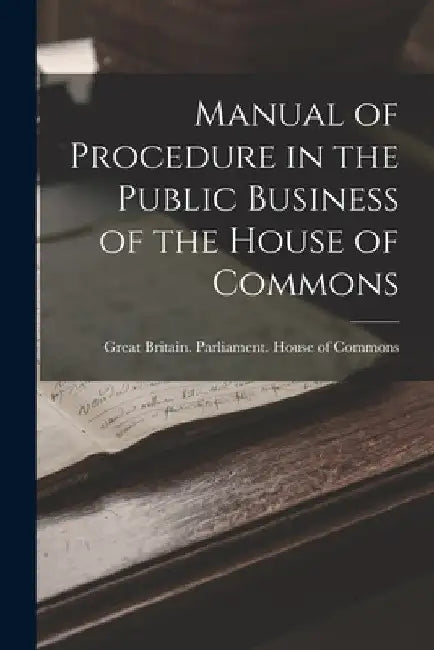 Manual of Procedure in the Public Business of the House of Commons by Great Britain Parliament House of C