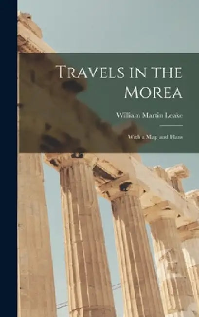Travels in the Morea: With a Map and Plans by William Martin Leake